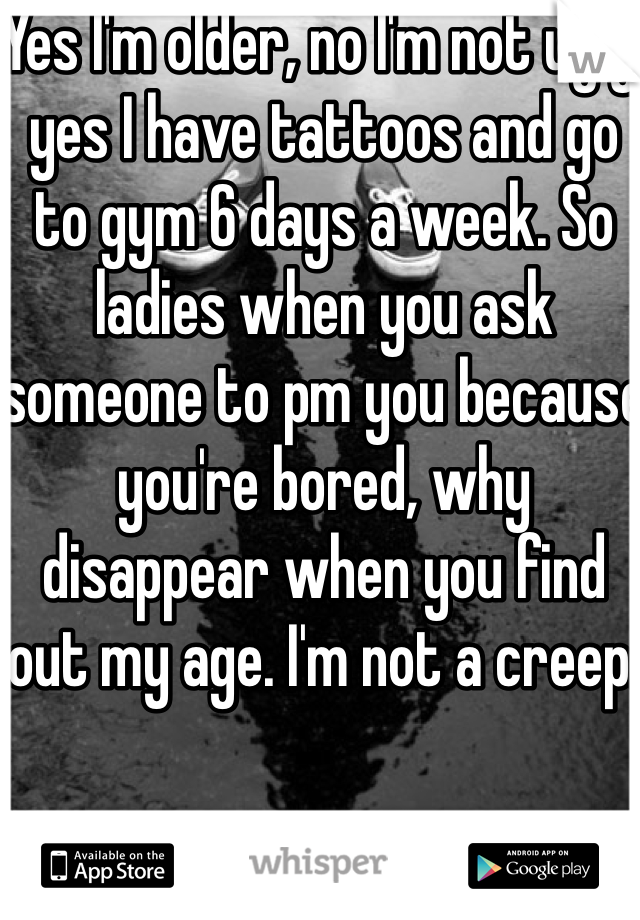 Yes I'm older, no I'm not ugly, yes I have tattoos and go to gym 6 days a week. So ladies when you ask someone to pm you because you're bored, why disappear when you find out my age. I'm not a creep. 