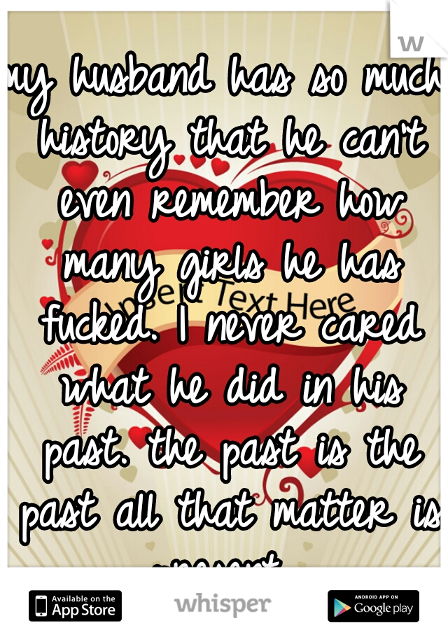 my husband has so much history that he can't even remember how many girls he has fucked. I never cared what he did in his past. the past is the past all that matter is present. 