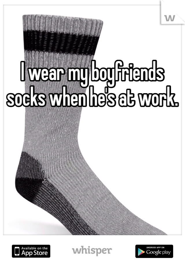 I wear my boyfriends socks when he's at work. 