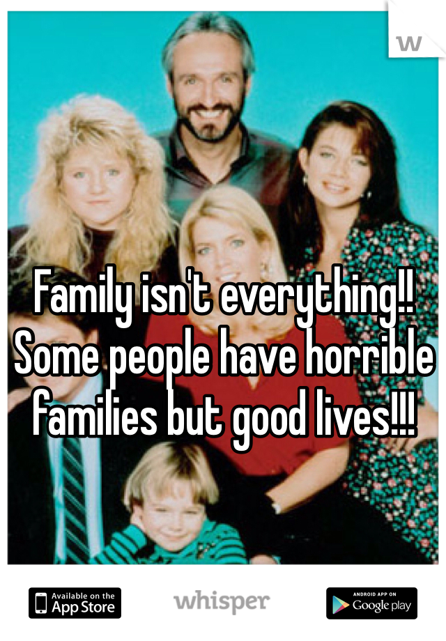 Family isn't everything!! Some people have horrible families but good lives!!!