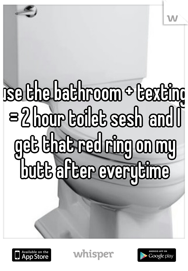 use the bathroom + texting = 2 hour toilet sesh
and I get that red ring on my butt after everytime
