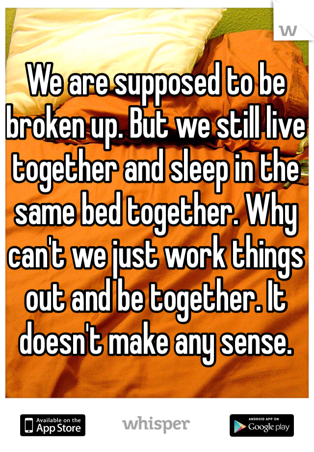 We are supposed to be broken up. But we still live together and sleep in the same bed together. Why can't we just work things out and be together. It doesn't make any sense. 