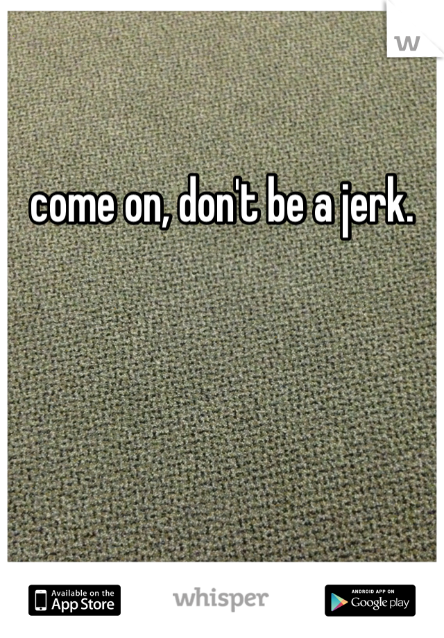 come on, don't be a jerk.