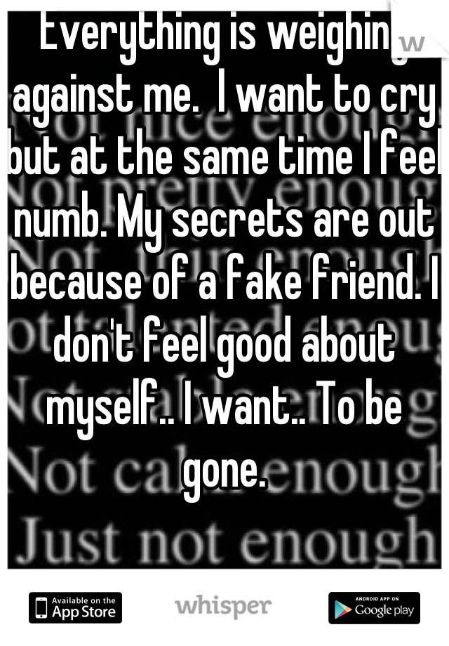 Everything is weighing against me.  I want to cry but at the same time I feel numb. My secrets are out because of a fake friend. I don't feel good about myself.. I want.. To be gone.