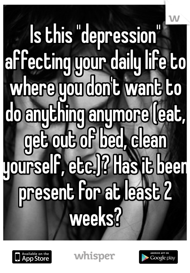 Is this "depression" affecting your daily life to where you don't want to do anything anymore (eat, get out of bed, clean yourself, etc.)? Has it been present for at least 2 weeks?