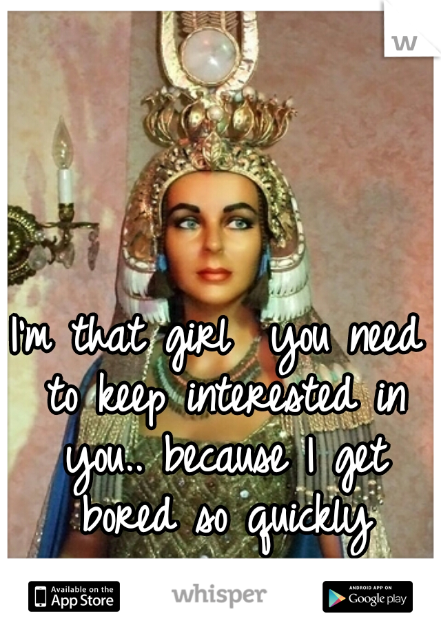 I'm that girl  you need to keep interested in you.. because I get bored so quickly