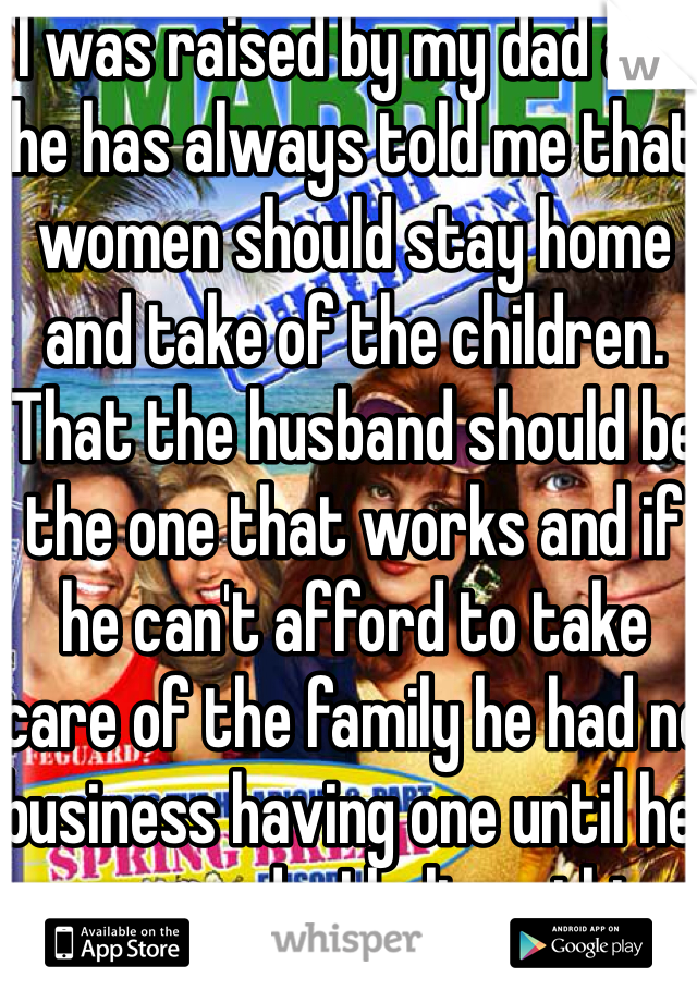I was raised by my dad and he has always told me that women should stay home and take of the children. That the husband should be the one that works and if he can't afford to take care of the family he had no business having one until he was ready. I believe this. 