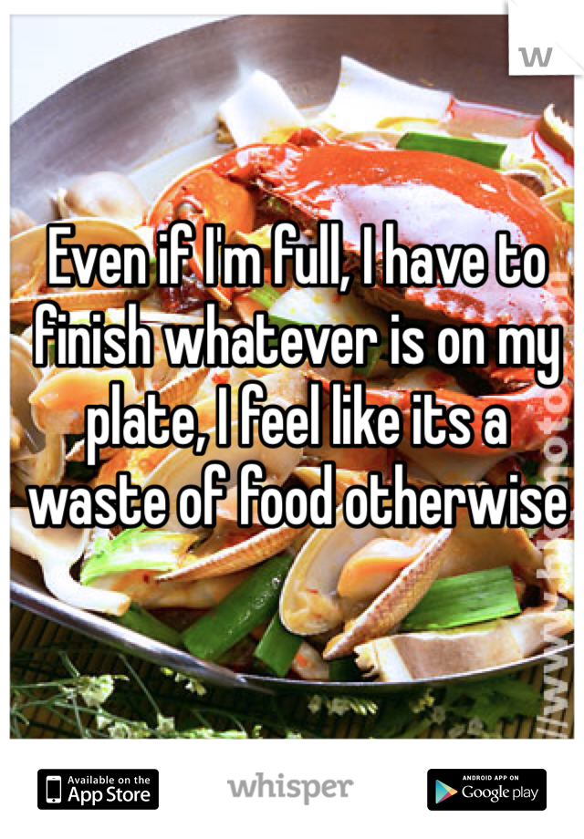 Even if I'm full, I have to finish whatever is on my plate, I feel like its a waste of food otherwise