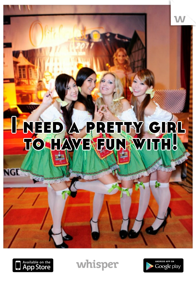 I need a pretty girl to have fun with!