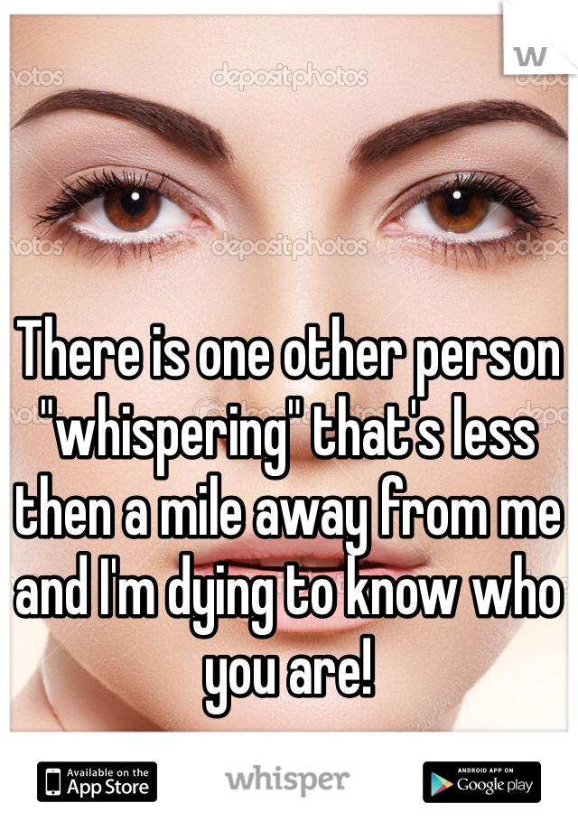 There is one other person "whispering" that's less then a mile away from me and I'm dying to know who you are!