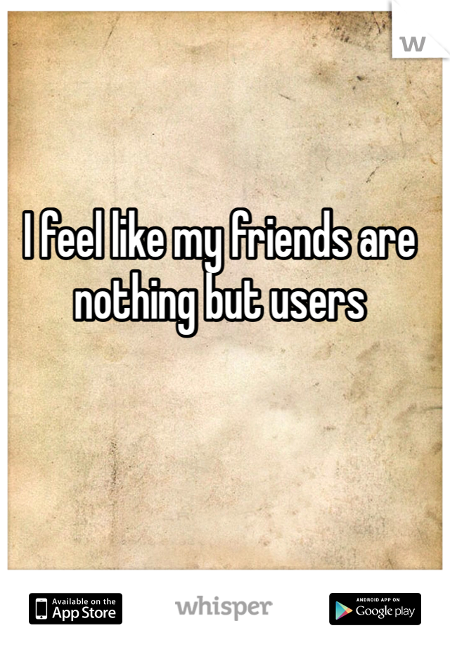 I feel like my friends are nothing but users 