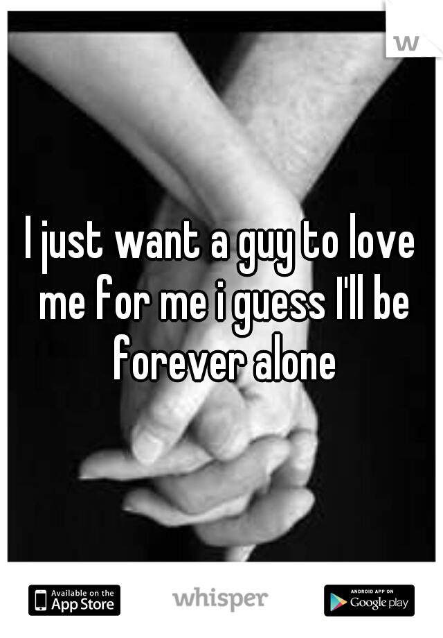 I just want a guy to love me for me i guess I'll be forever alone