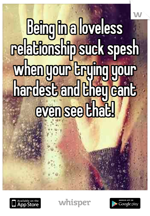 Being in a loveless relationship suck spesh when your trying your hardest and they cant even see that! 