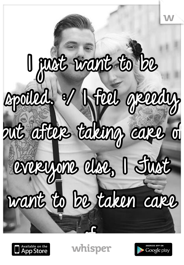 I just want to be spoiled. :/ I feel greedy but after taking care of everyone else, I Just want to be taken care of.