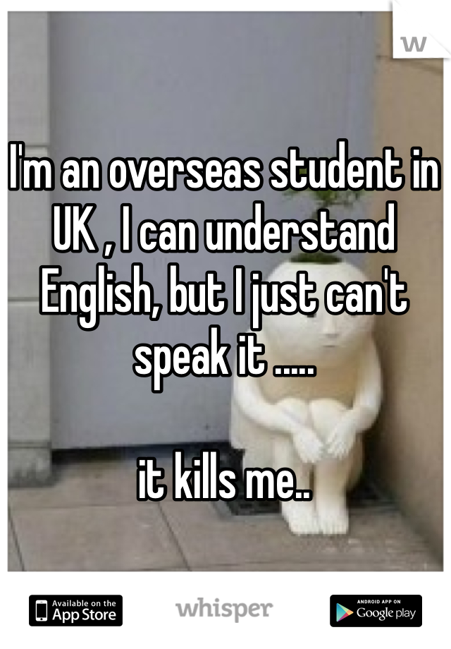 I'm an overseas student in UK , I can understand English, but I just can't speak it .....

it kills me..