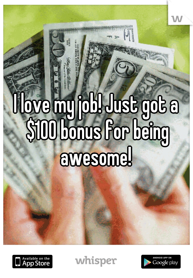 I love my job! Just got a $100 bonus for being awesome! 