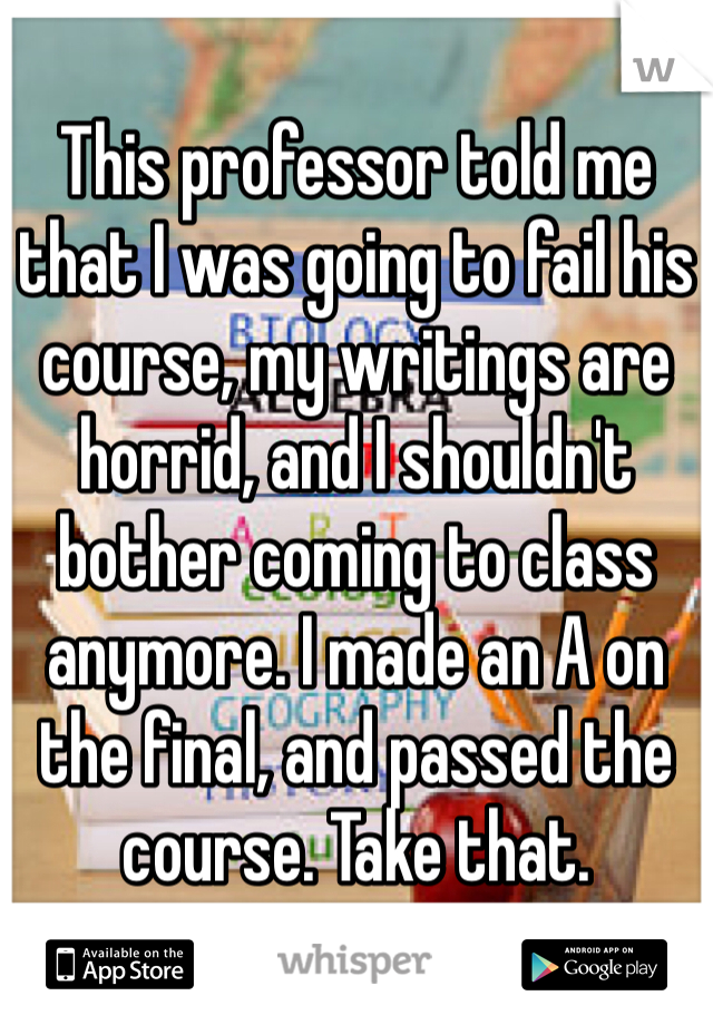 This professor told me that I was going to fail his course, my writings are horrid, and I shouldn't bother coming to class anymore. I made an A on the final, and passed the course. Take that. 