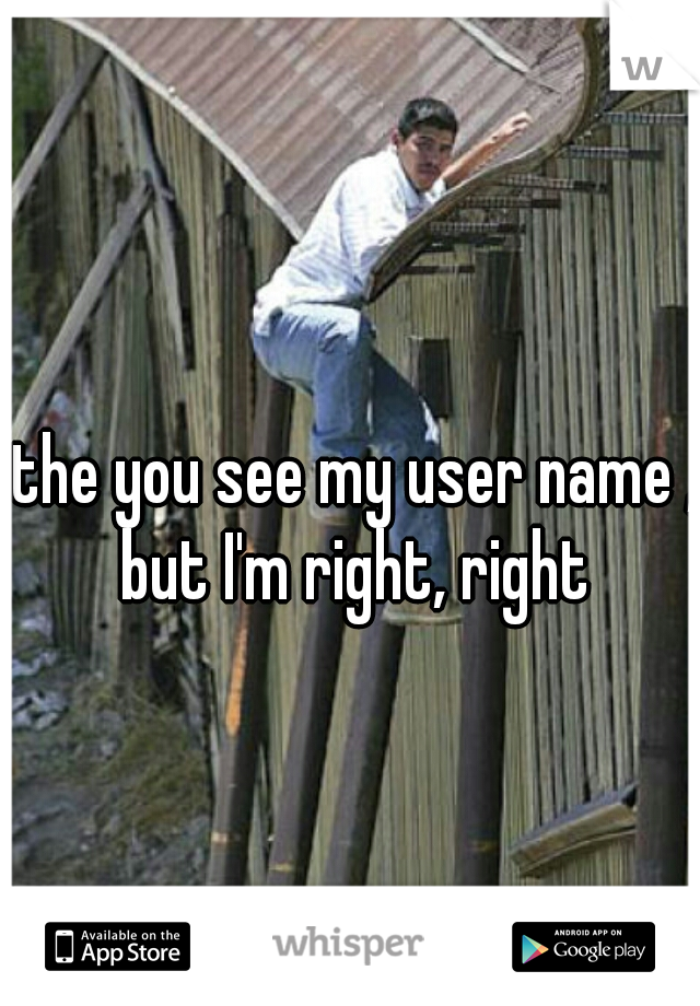  the you see my user name , but I'm right, right