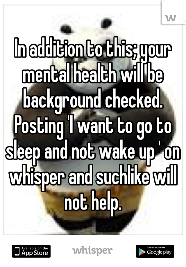 In addition to this; your mental health will be background checked. Posting 'I want to go to sleep and not wake up ' on whisper and suchlike will not help.