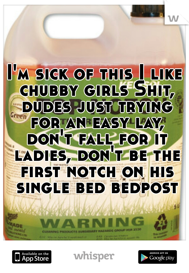 I'm sick of this I like chubby girls Shit, dudes just trying for an easy lay, don't fall for it ladies, don't be the first notch on his single bed bedpost