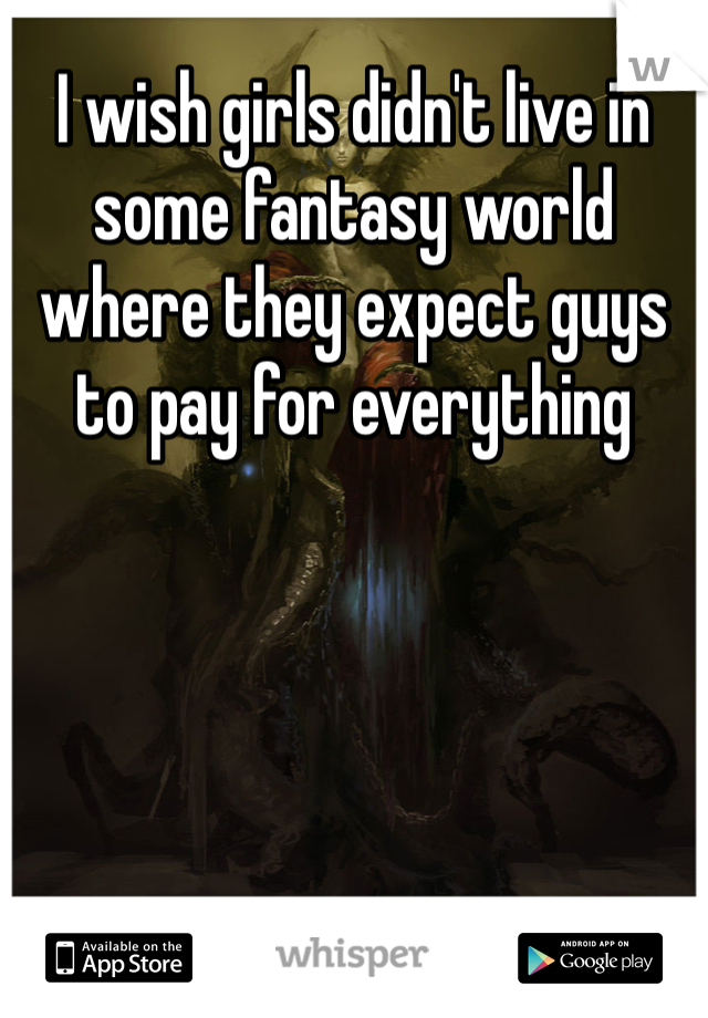 I wish girls didn't live in some fantasy world where they expect guys to pay for everything