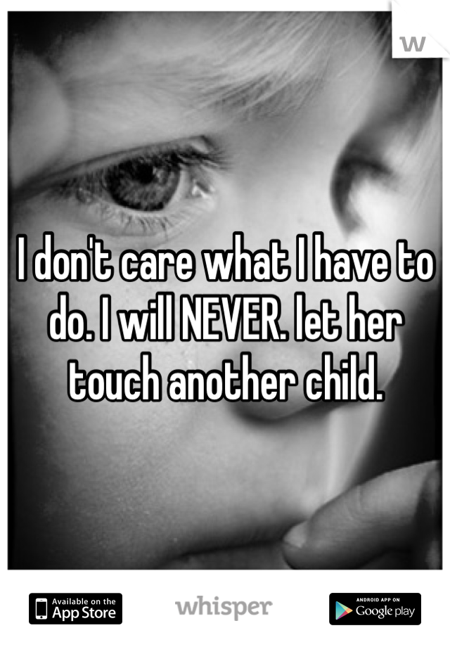 I don't care what I have to do. I will NEVER. let her touch another child. 