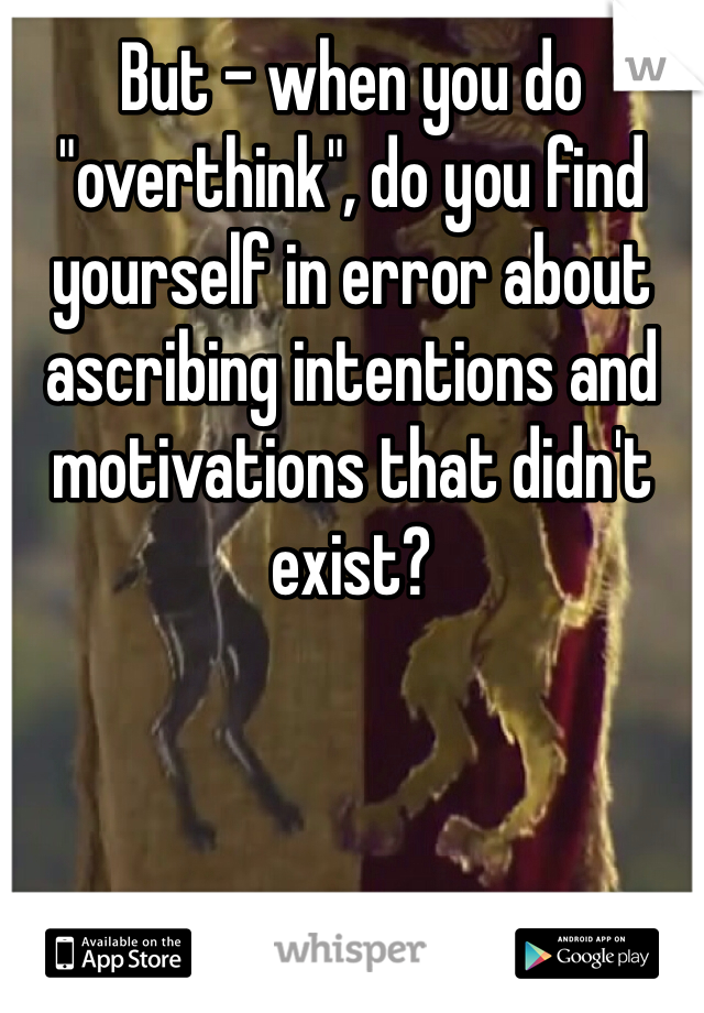 But - when you do "overthink", do you find yourself in error about ascribing intentions and motivations that didn't exist?