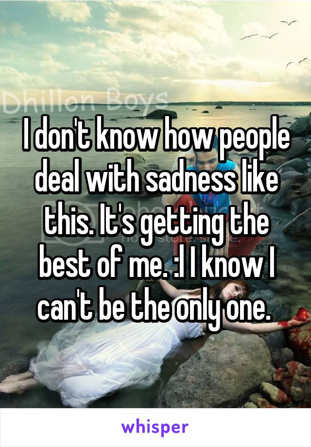 I don't know how people deal with sadness like this. It's getting the best of me. :l I know I can't be the only one. 