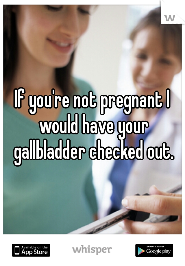 If you're not pregnant I would have your gallbladder checked out.