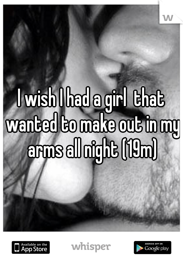 I wish I had a girl  that wanted to make out in my arms all night (19m)
