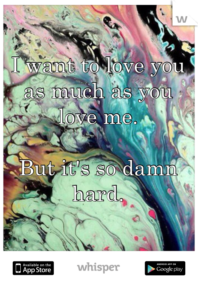 I want to love you as much as you love me. 

But it's so damn hard. 