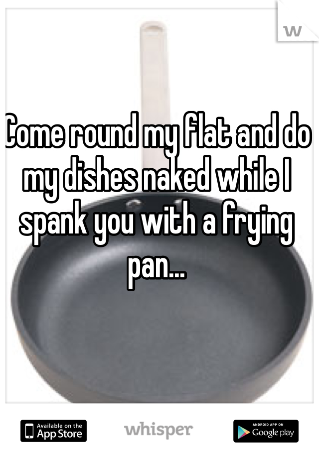 Come round my flat and do my dishes naked while I spank you with a frying pan...