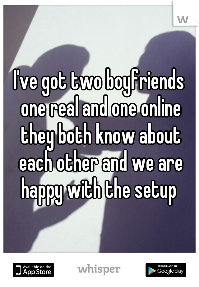 I've got two boyfriends one real and one online they both know about each other and we are happy with the setup 
