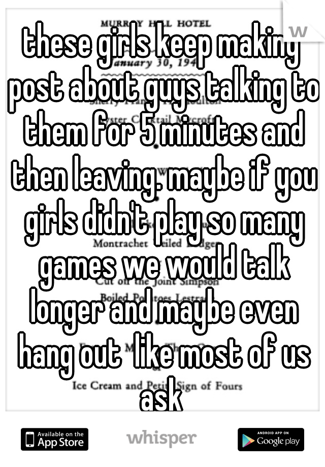these girls keep making post about guys talking to them for 5 minutes and then leaving. maybe if you girls didn't play so many games we would talk longer and maybe even hang out  like most of us ask 