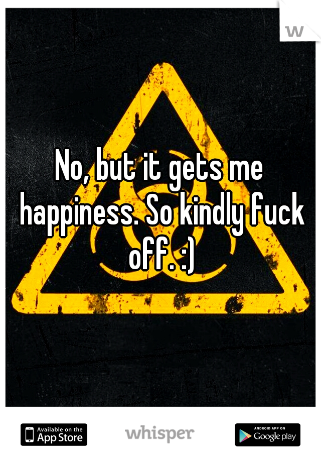 No, but it gets me happiness. So kindly fuck off. :)