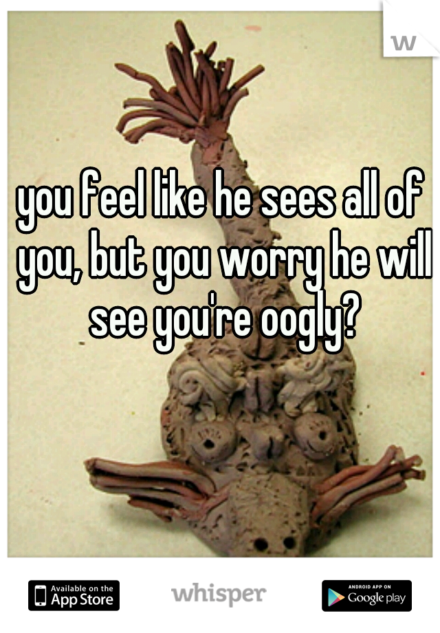 you feel like he sees all of you, but you worry he will see you're oogly?