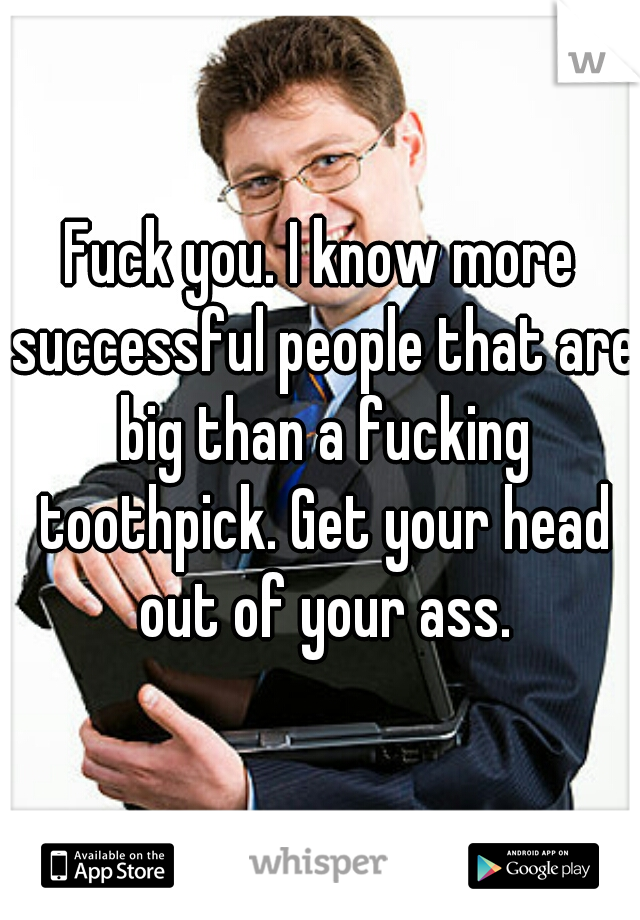 Fuck you. I know more successful people that are big than a fucking toothpick. Get your head out of your ass.