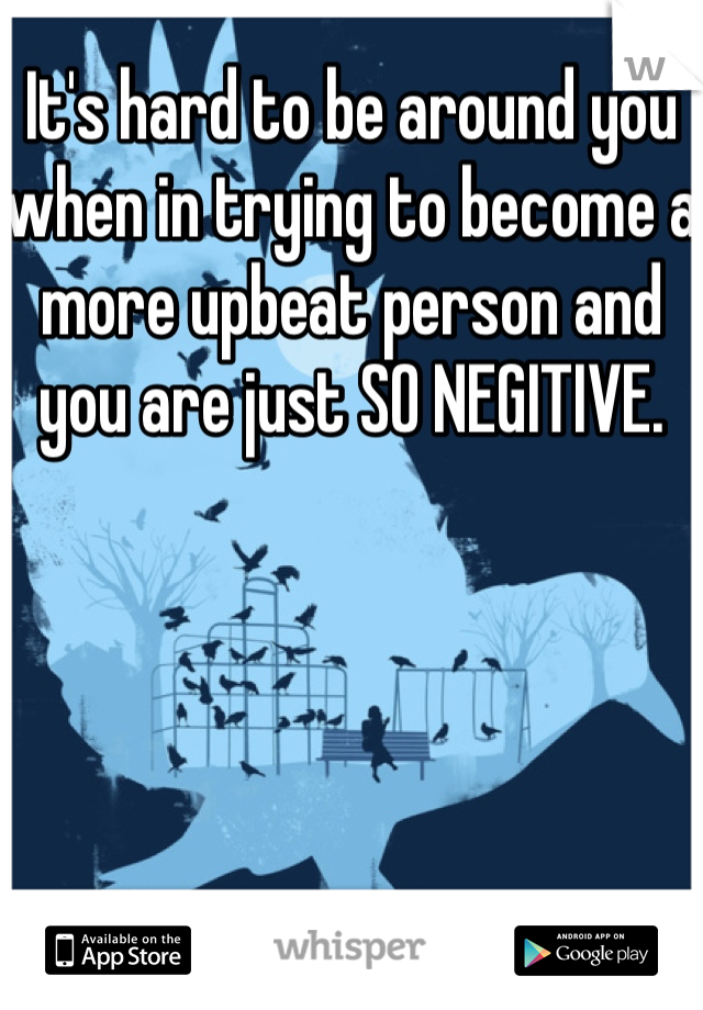 It's hard to be around you when in trying to become a more upbeat person and you are just SO NEGITIVE.