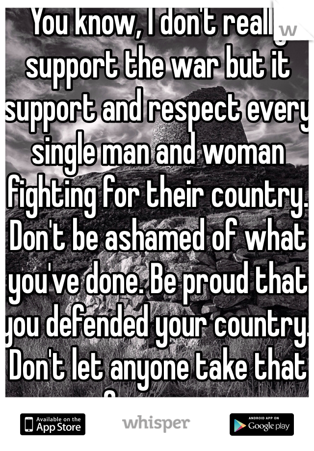 You know, I don't really support the war but it support and respect every single man and woman fighting for their country. Don't be ashamed of what you've done. Be proud that you defended your country. Don't let anyone take that from you. 