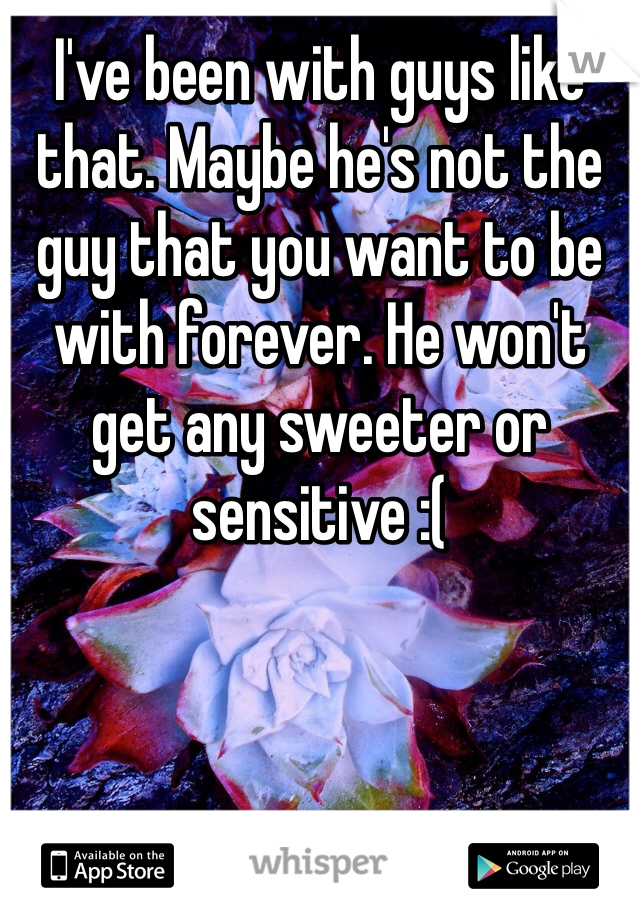 I've been with guys like that. Maybe he's not the guy that you want to be with forever. He won't get any sweeter or sensitive :(