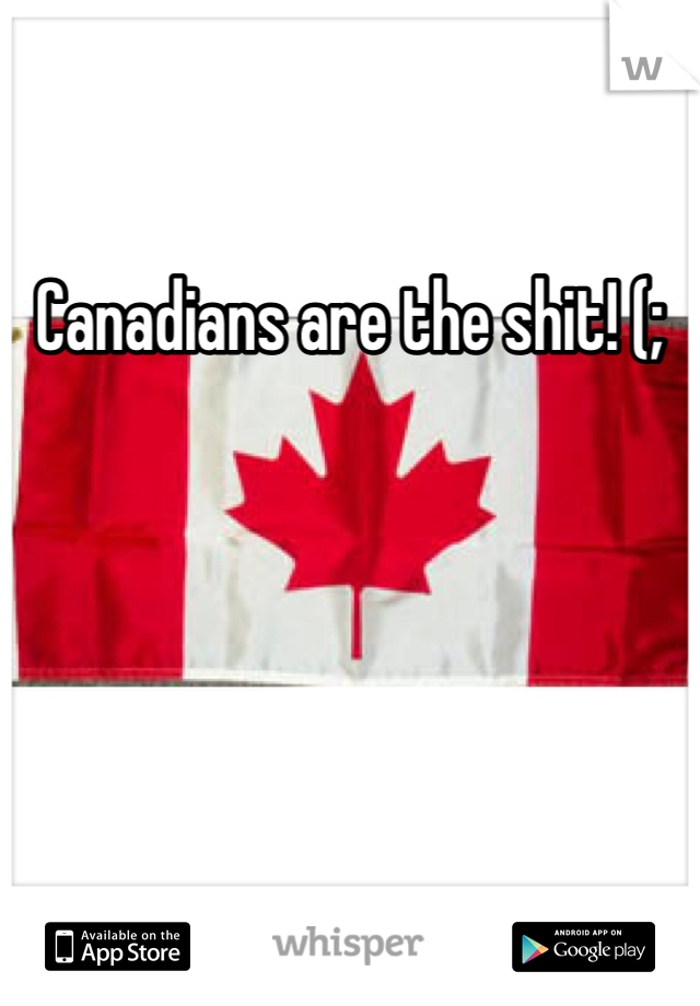 Canadians are the shit! (;
