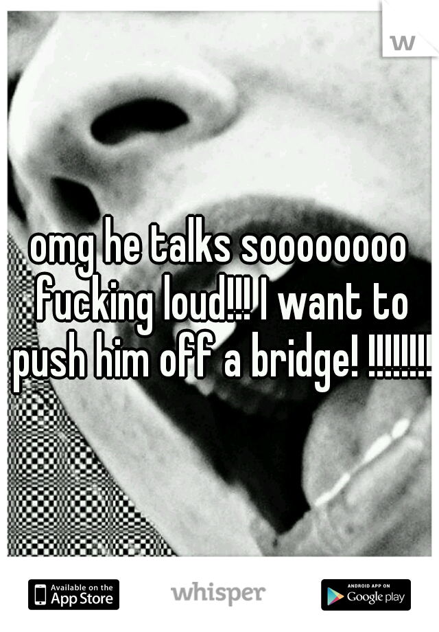 omg he talks soooooooo fucking loud!!! I want to push him off a bridge! !!!!!!!!