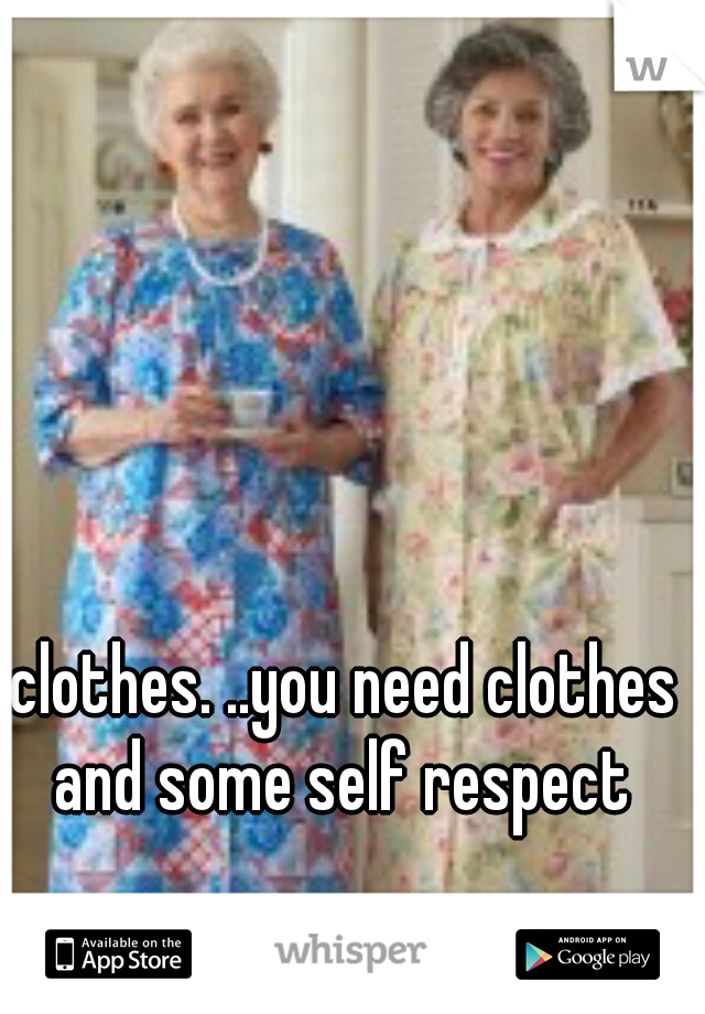 clothes. ..you need clothes and some self respect 
