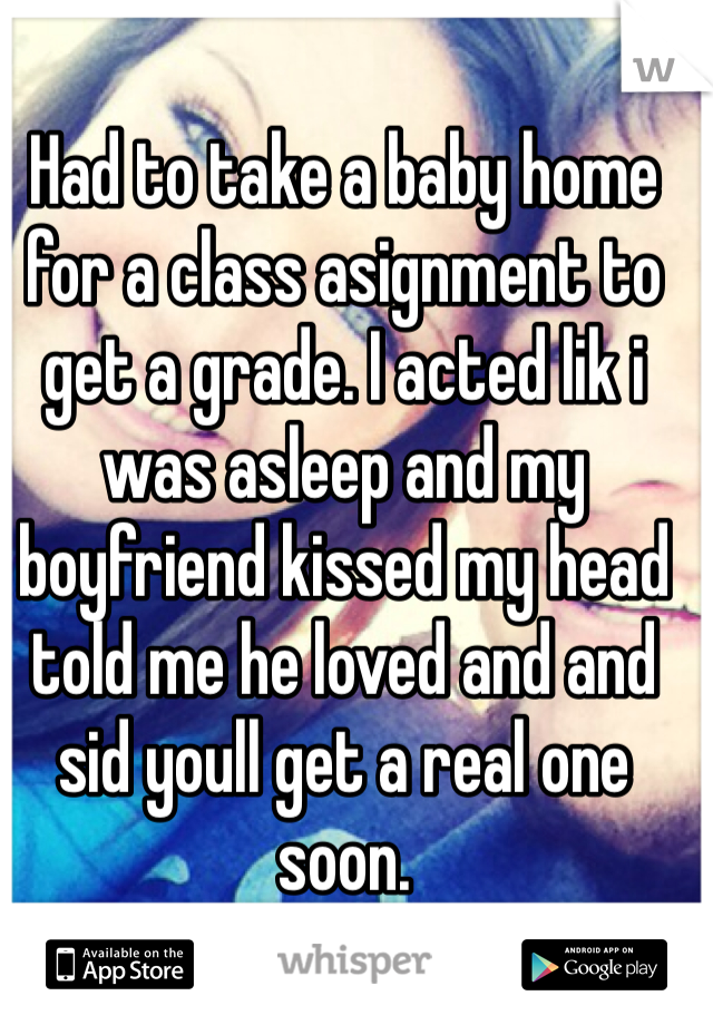 Had to take a baby home for a class asignment to get a grade. I acted lik i was asleep and my boyfriend kissed my head told me he loved and and sid youll get a real one soon. 