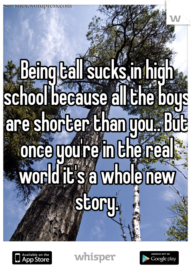 Being tall sucks in high school because all the boys are shorter than you.. But once you're in the real world it's a whole new story. 