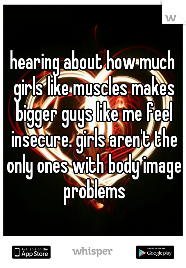 hearing about how much girls like muscles makes bigger guys like me feel insecure. girls aren't the only ones with body image problems