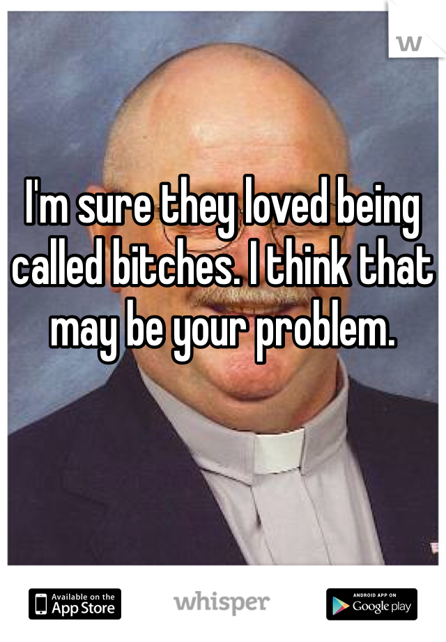 I'm sure they loved being called bitches. I think that may be your problem. 