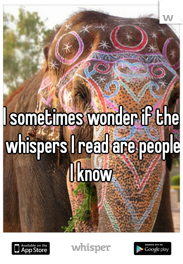 I sometimes wonder if the whispers I read are people I know 