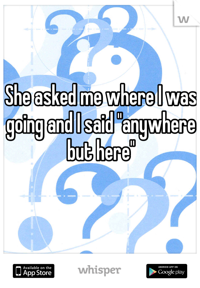 She asked me where I was going and I said "anywhere but here"