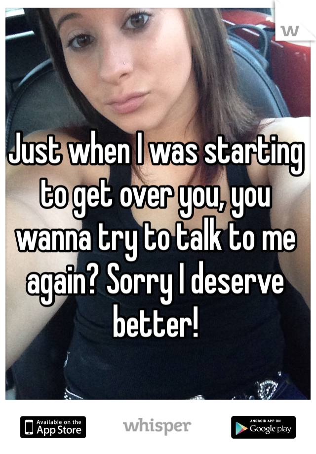 Just when I was starting to get over you, you wanna try to talk to me again? Sorry I deserve better!